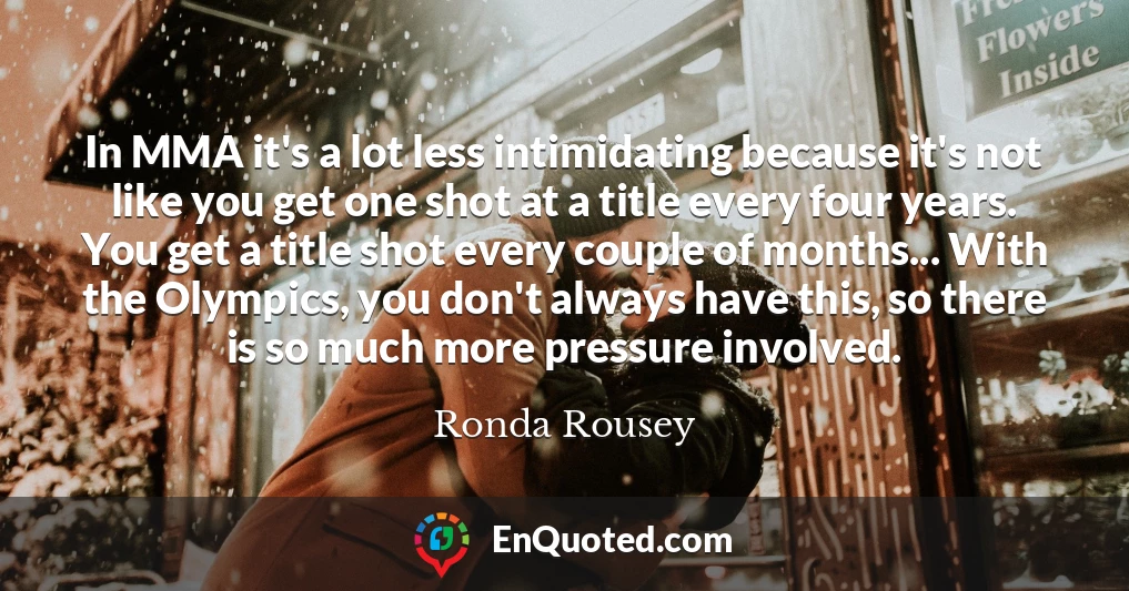 In MMA it's a lot less intimidating because it's not like you get one shot at a title every four years. You get a title shot every couple of months... With the Olympics, you don't always have this, so there is so much more pressure involved.