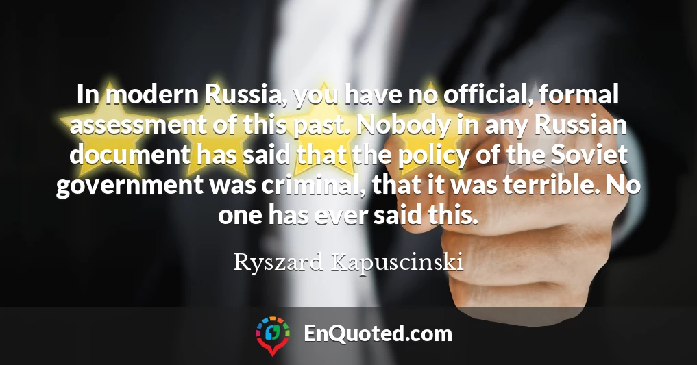 In modern Russia, you have no official, formal assessment of this past. Nobody in any Russian document has said that the policy of the Soviet government was criminal, that it was terrible. No one has ever said this.
