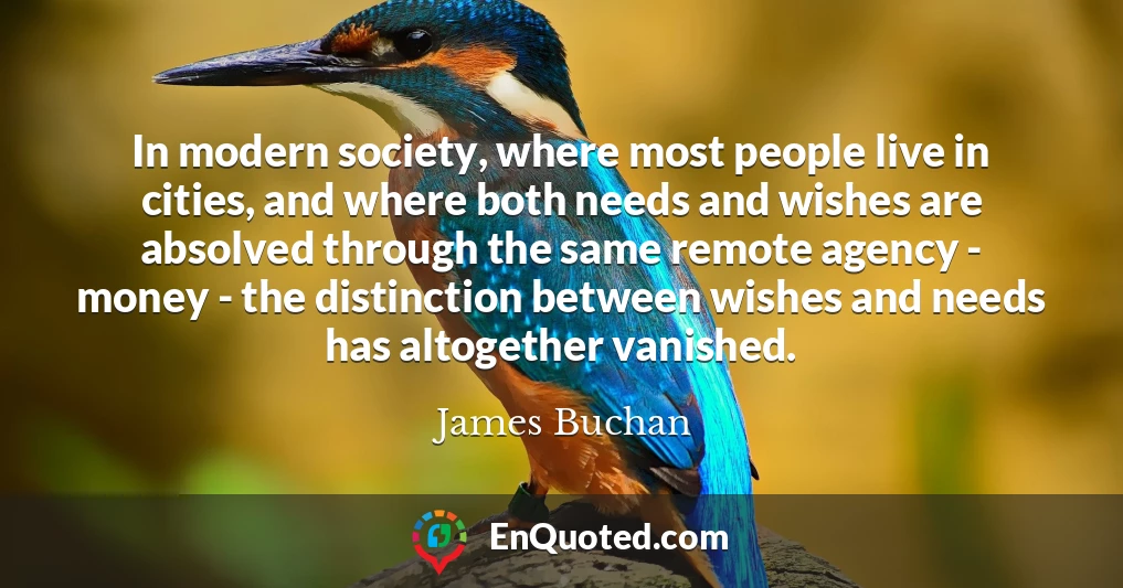 In modern society, where most people live in cities, and where both needs and wishes are absolved through the same remote agency - money - the distinction between wishes and needs has altogether vanished.