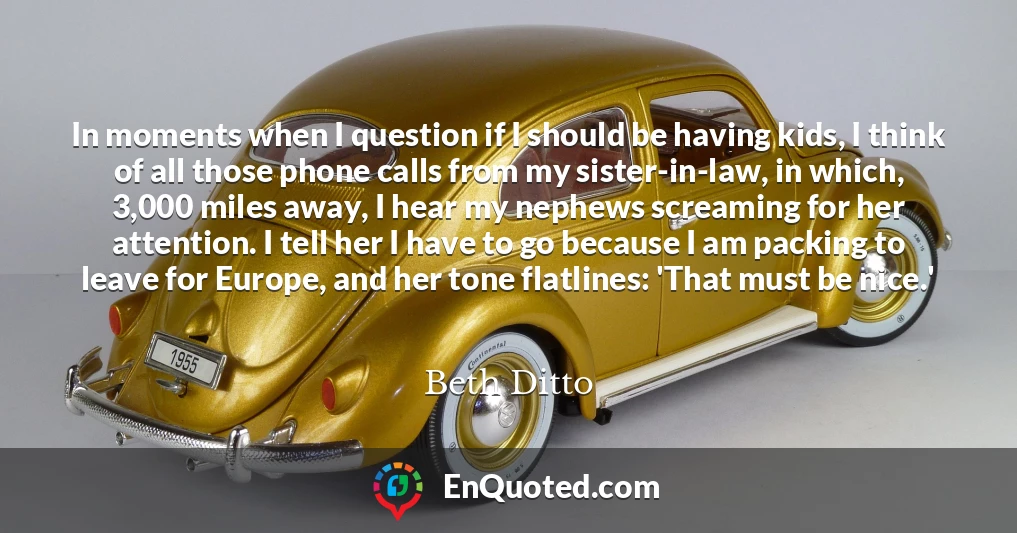 In moments when I question if I should be having kids, I think of all those phone calls from my sister-in-law, in which, 3,000 miles away, I hear my nephews screaming for her attention. I tell her I have to go because I am packing to leave for Europe, and her tone flatlines: 'That must be nice.'