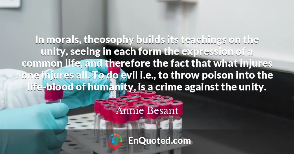 In morals, theosophy builds its teachings on the unity, seeing in each form the expression of a common life, and therefore the fact that what injures one injures all. To do evil i.e., to throw poison into the life-blood of humanity, is a crime against the unity.