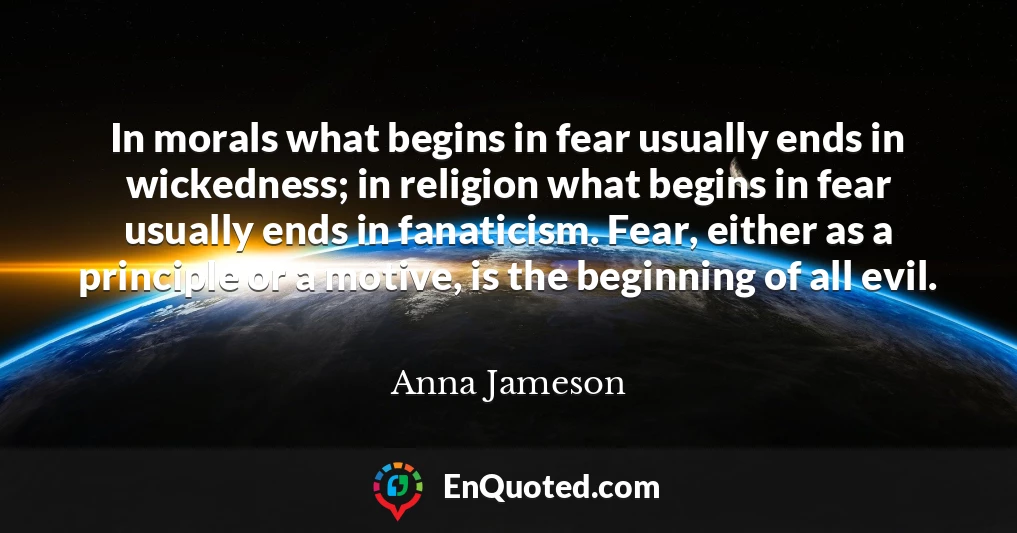 In morals what begins in fear usually ends in wickedness; in religion what begins in fear usually ends in fanaticism. Fear, either as a principle or a motive, is the beginning of all evil.