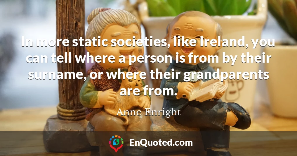 In more static societies, like Ireland, you can tell where a person is from by their surname, or where their grandparents are from.
