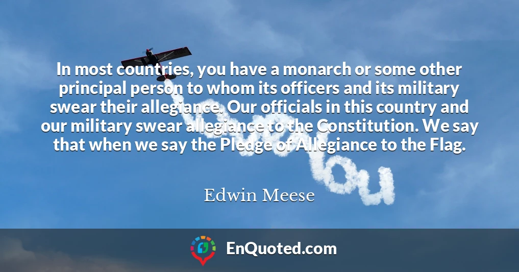 In most countries, you have a monarch or some other principal person to whom its officers and its military swear their allegiance. Our officials in this country and our military swear allegiance to the Constitution. We say that when we say the Pledge of Allegiance to the Flag.