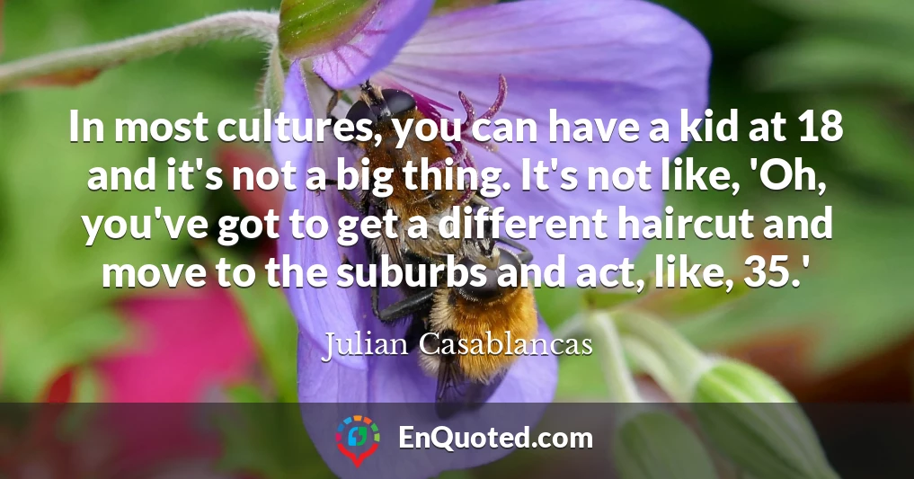 In most cultures, you can have a kid at 18 and it's not a big thing. It's not like, 'Oh, you've got to get a different haircut and move to the suburbs and act, like, 35.'