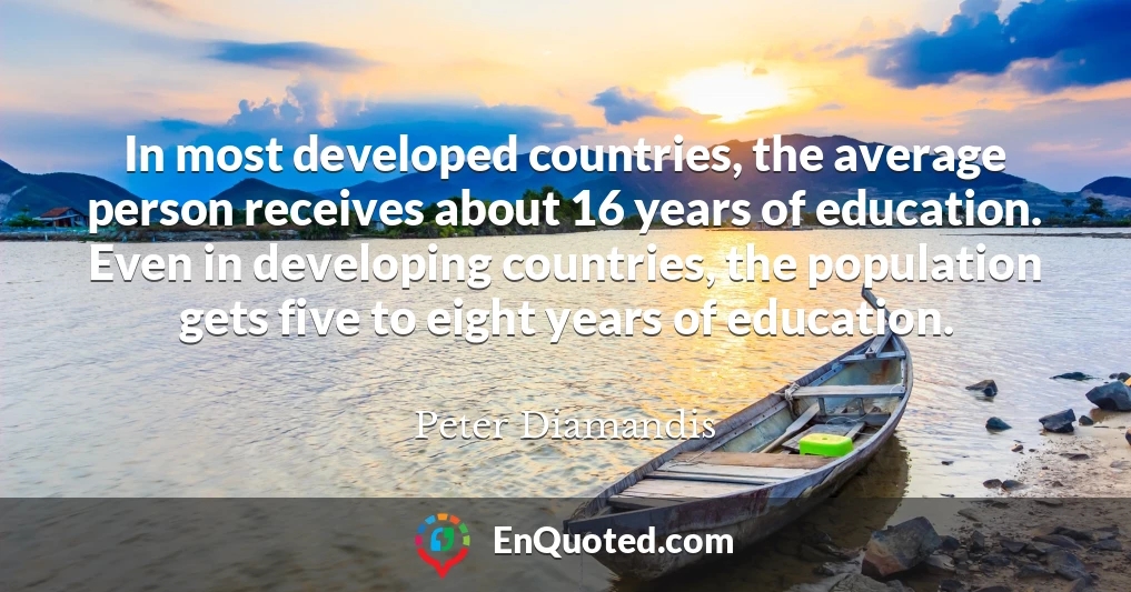 In most developed countries, the average person receives about 16 years of education. Even in developing countries, the population gets five to eight years of education.