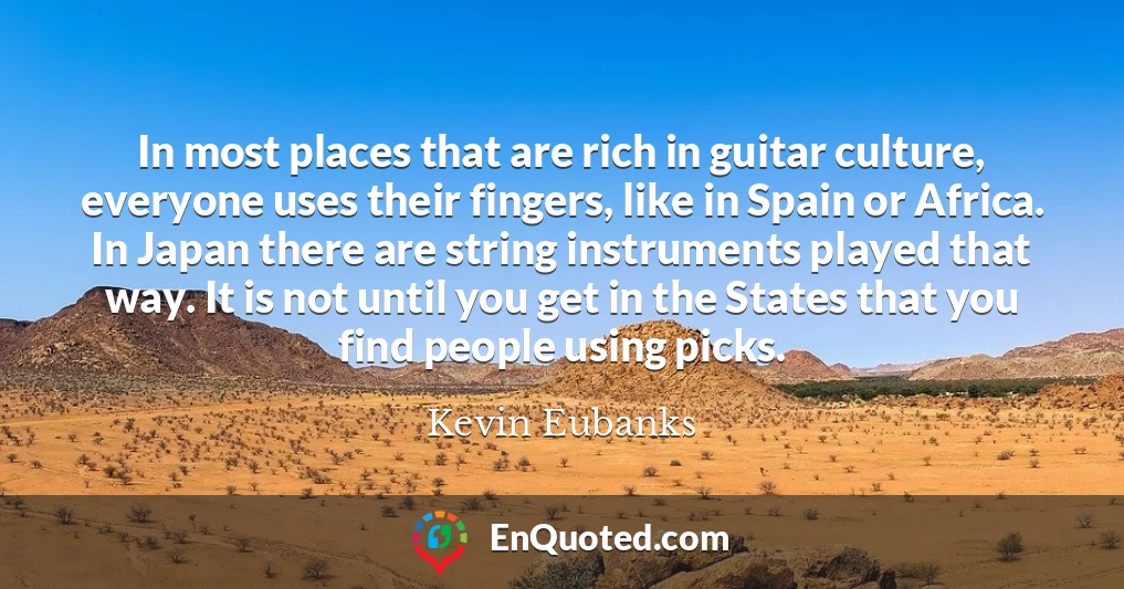 In most places that are rich in guitar culture, everyone uses their fingers, like in Spain or Africa. In Japan there are string instruments played that way. It is not until you get in the States that you find people using picks.