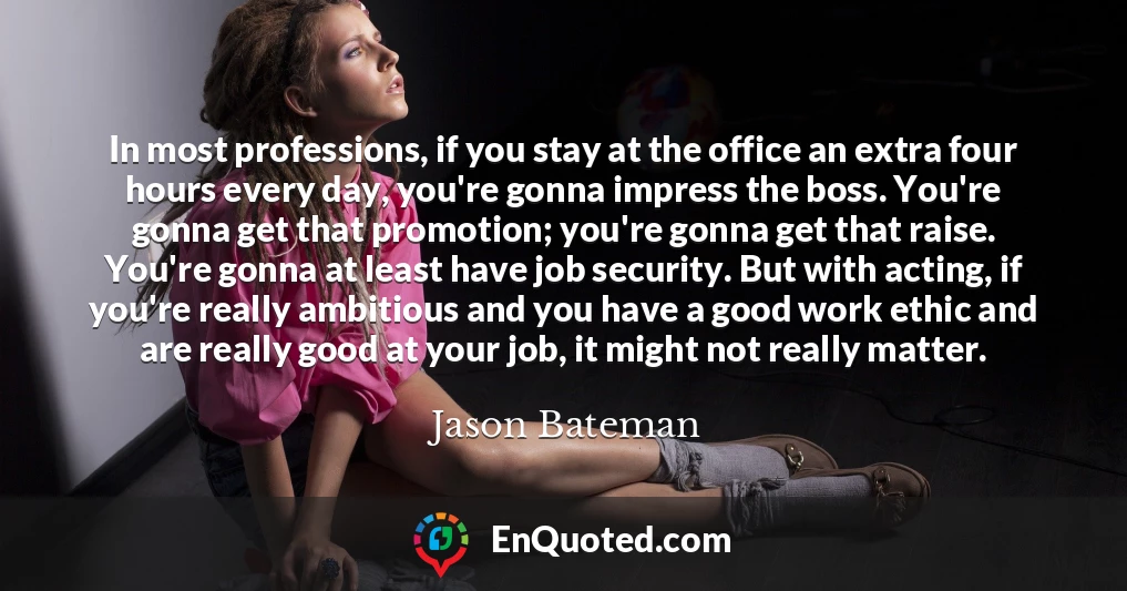 In most professions, if you stay at the office an extra four hours every day, you're gonna impress the boss. You're gonna get that promotion; you're gonna get that raise. You're gonna at least have job security. But with acting, if you're really ambitious and you have a good work ethic and are really good at your job, it might not really matter.