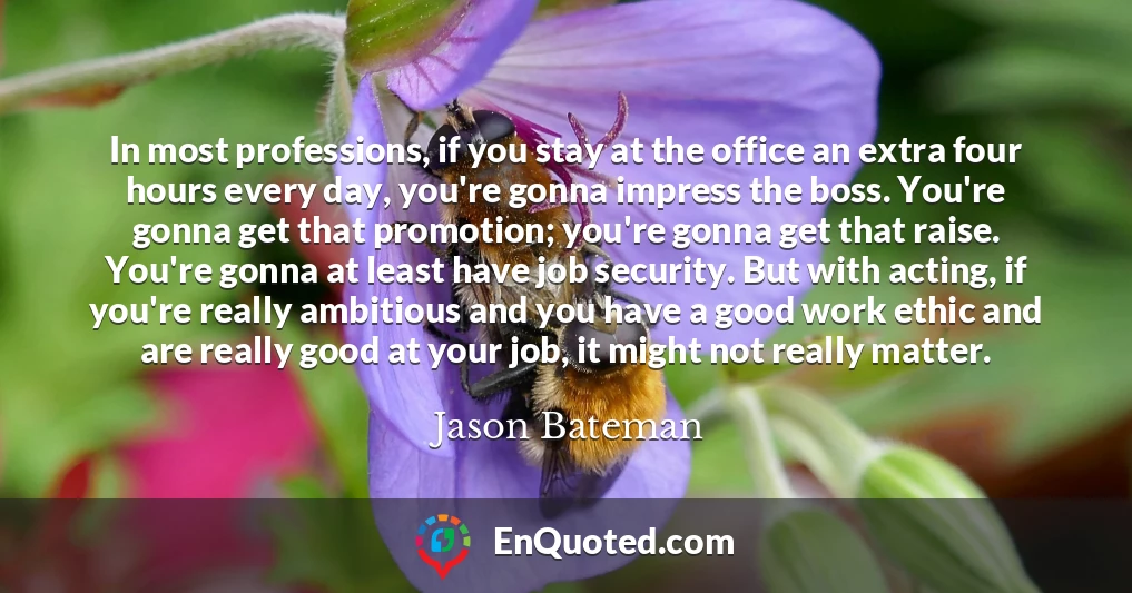 In most professions, if you stay at the office an extra four hours every day, you're gonna impress the boss. You're gonna get that promotion; you're gonna get that raise. You're gonna at least have job security. But with acting, if you're really ambitious and you have a good work ethic and are really good at your job, it might not really matter.