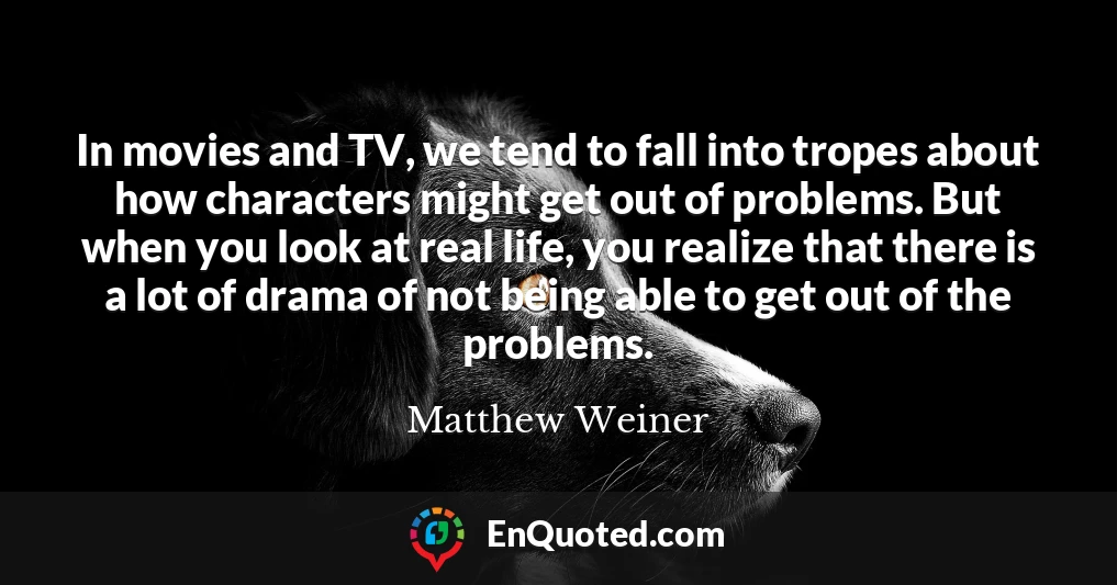 In movies and TV, we tend to fall into tropes about how characters might get out of problems. But when you look at real life, you realize that there is a lot of drama of not being able to get out of the problems.