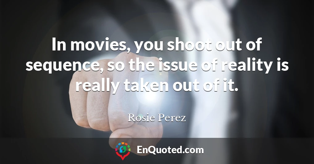 In movies, you shoot out of sequence, so the issue of reality is really taken out of it.