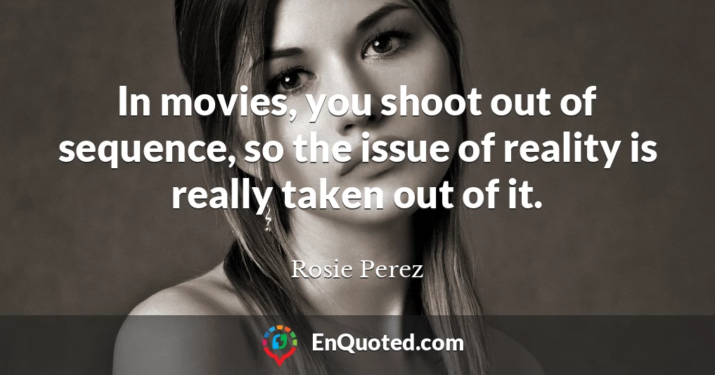 In movies, you shoot out of sequence, so the issue of reality is really taken out of it.