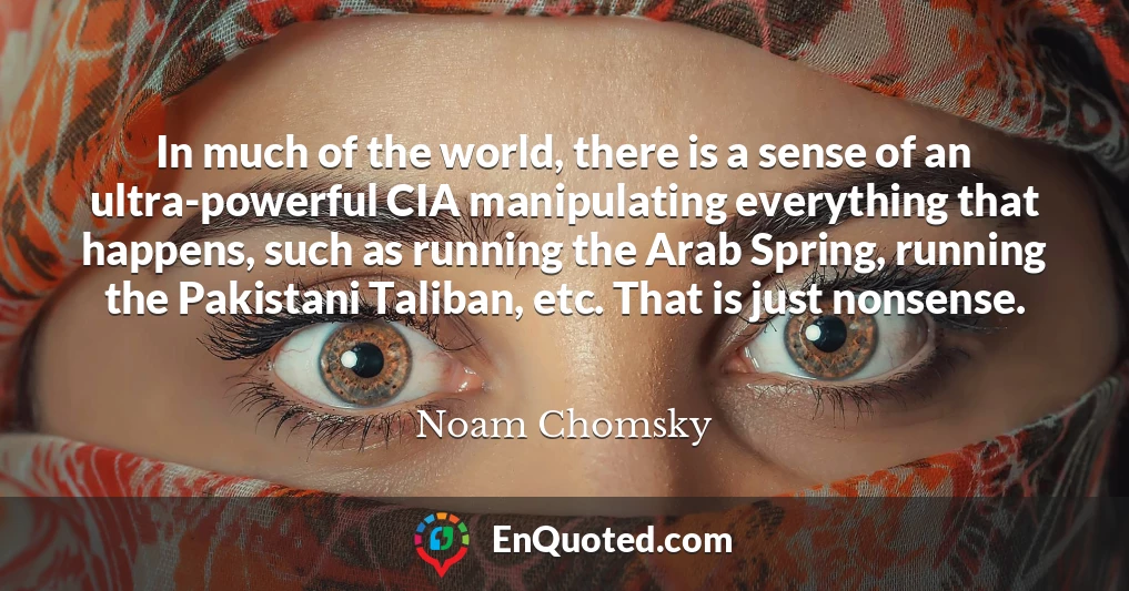 In much of the world, there is a sense of an ultra-powerful CIA manipulating everything that happens, such as running the Arab Spring, running the Pakistani Taliban, etc. That is just nonsense.