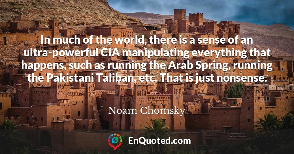 In much of the world, there is a sense of an ultra-powerful CIA manipulating everything that happens, such as running the Arab Spring, running the Pakistani Taliban, etc. That is just nonsense.