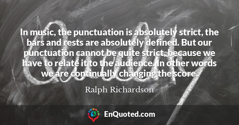 In music, the punctuation is absolutely strict, the bars and rests are absolutely defined. But our punctuation cannot be quite strict, because we have to relate it to the audience. In other words we are continually changing the score.