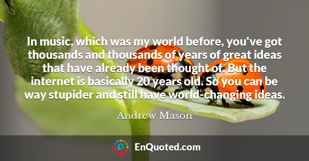 In music, which was my world before, you've got thousands and thousands of years of great ideas that have already been thought of. But the internet is basically 20 years old. So you can be way stupider and still have world-changing ideas.