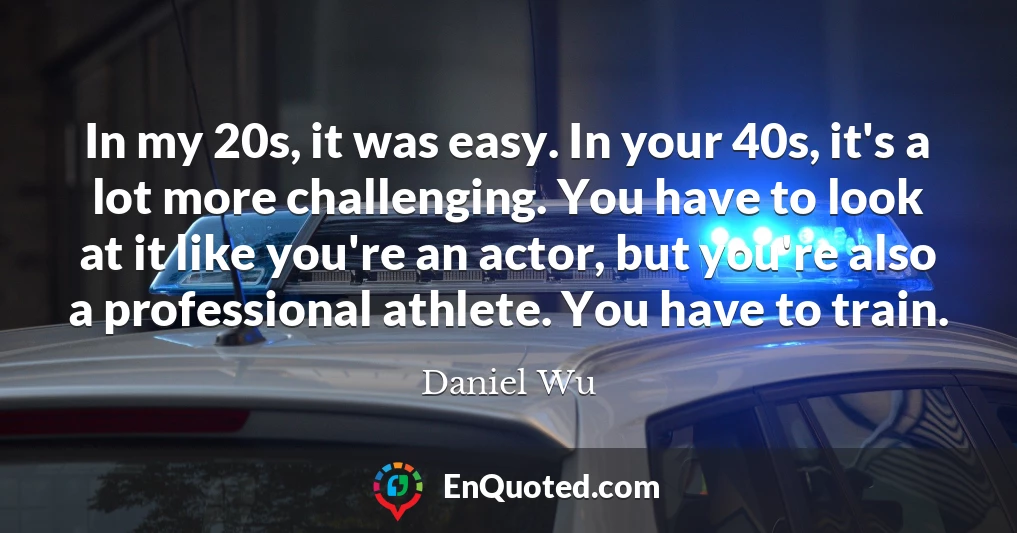 In my 20s, it was easy. In your 40s, it's a lot more challenging. You have to look at it like you're an actor, but you're also a professional athlete. You have to train.