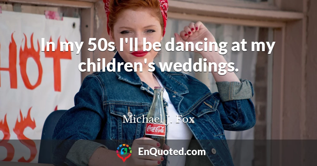 In my 50s I'll be dancing at my children's weddings.