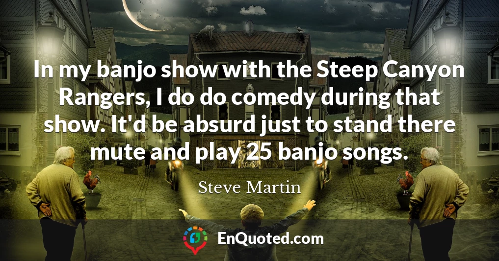 In my banjo show with the Steep Canyon Rangers, I do do comedy during that show. It'd be absurd just to stand there mute and play 25 banjo songs.