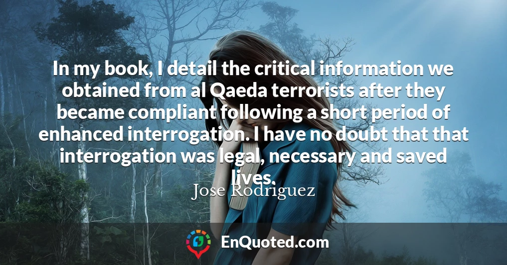 In my book, I detail the critical information we obtained from al Qaeda terrorists after they became compliant following a short period of enhanced interrogation. I have no doubt that that interrogation was legal, necessary and saved lives.