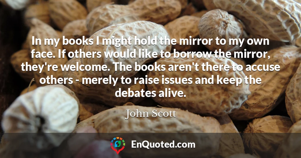 In my books I might hold the mirror to my own face. If others would like to borrow the mirror, they're welcome. The books aren't there to accuse others - merely to raise issues and keep the debates alive.