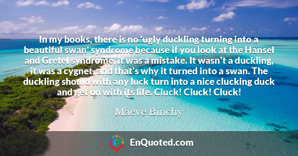 In my books, there is no 'ugly duckling turning into a beautiful swan' syndrome because if you look at the Hansel and Gretel syndrome, it was a mistake. It wasn't a duckling, it was a cygnet, and that's why it turned into a swan. The duckling should with any luck turn into a nice clucking duck and get on with its life. Cluck! Cluck! Cluck!