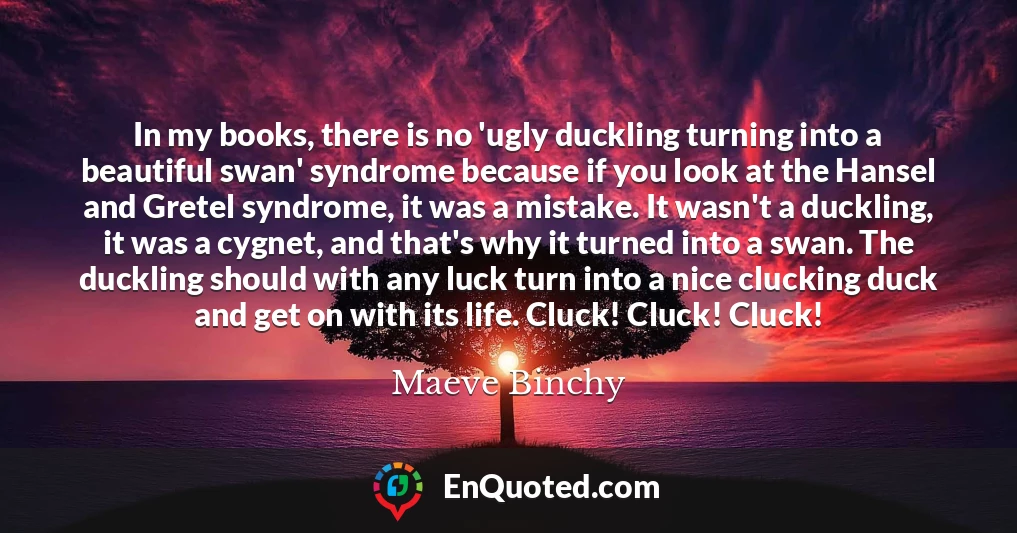 In my books, there is no 'ugly duckling turning into a beautiful swan' syndrome because if you look at the Hansel and Gretel syndrome, it was a mistake. It wasn't a duckling, it was a cygnet, and that's why it turned into a swan. The duckling should with any luck turn into a nice clucking duck and get on with its life. Cluck! Cluck! Cluck!