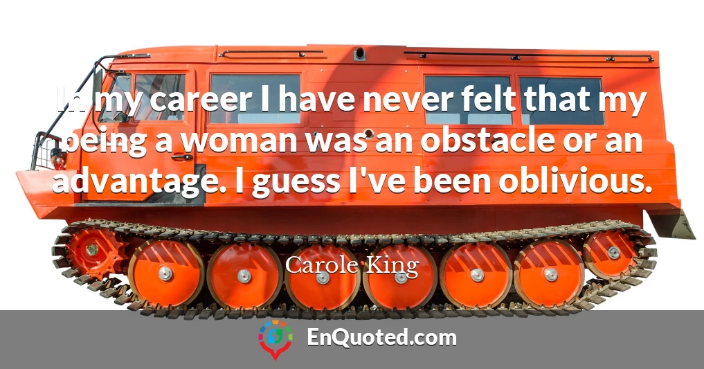 In my career I have never felt that my being a woman was an obstacle or an advantage. I guess I've been oblivious.