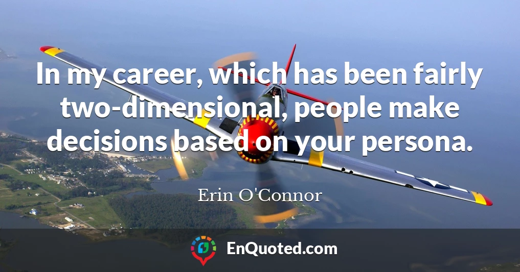In my career, which has been fairly two-dimensional, people make decisions based on your persona.