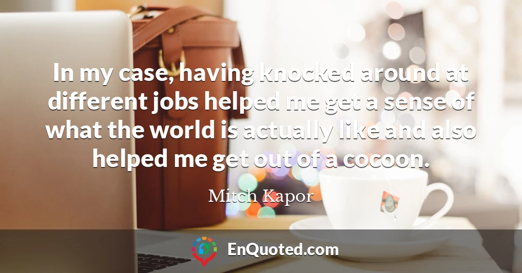In my case, having knocked around at different jobs helped me get a sense of what the world is actually like and also helped me get out of a cocoon.