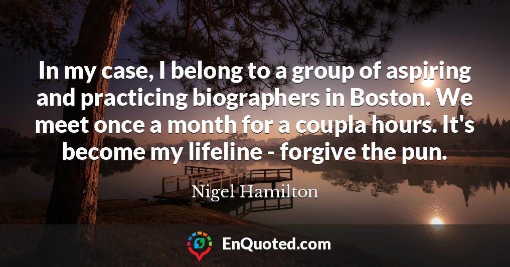 In my case, I belong to a group of aspiring and practicing biographers in Boston. We meet once a month for a coupla hours. It's become my lifeline - forgive the pun.