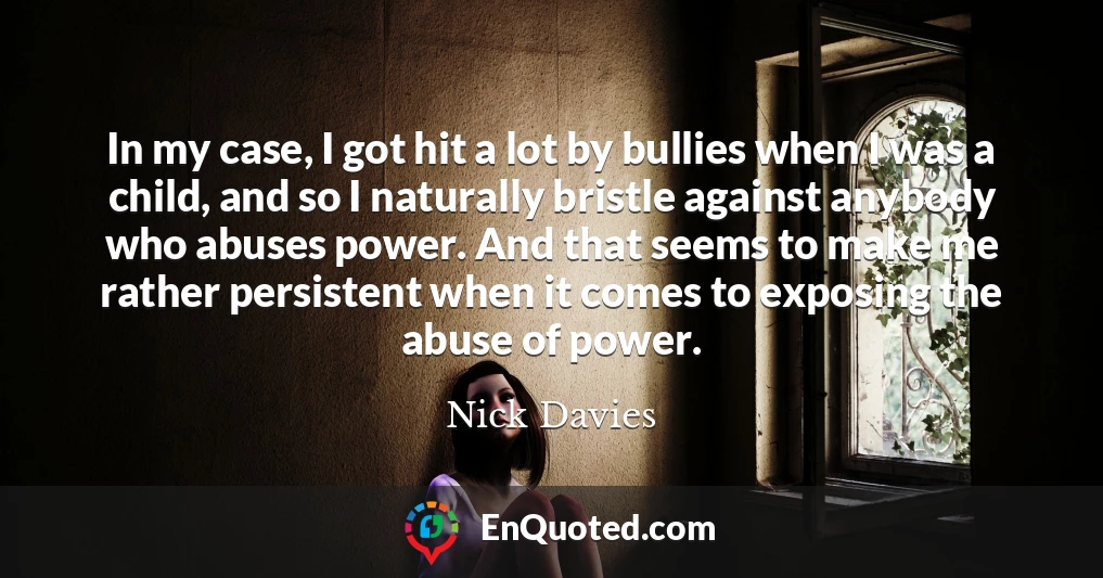 In my case, I got hit a lot by bullies when I was a child, and so I naturally bristle against anybody who abuses power. And that seems to make me rather persistent when it comes to exposing the abuse of power.