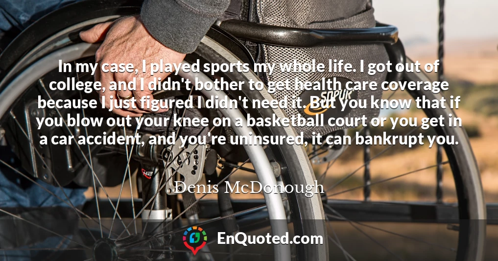 In my case, I played sports my whole life. I got out of college, and I didn't bother to get health care coverage because I just figured I didn't need it. But you know that if you blow out your knee on a basketball court or you get in a car accident, and you're uninsured, it can bankrupt you.