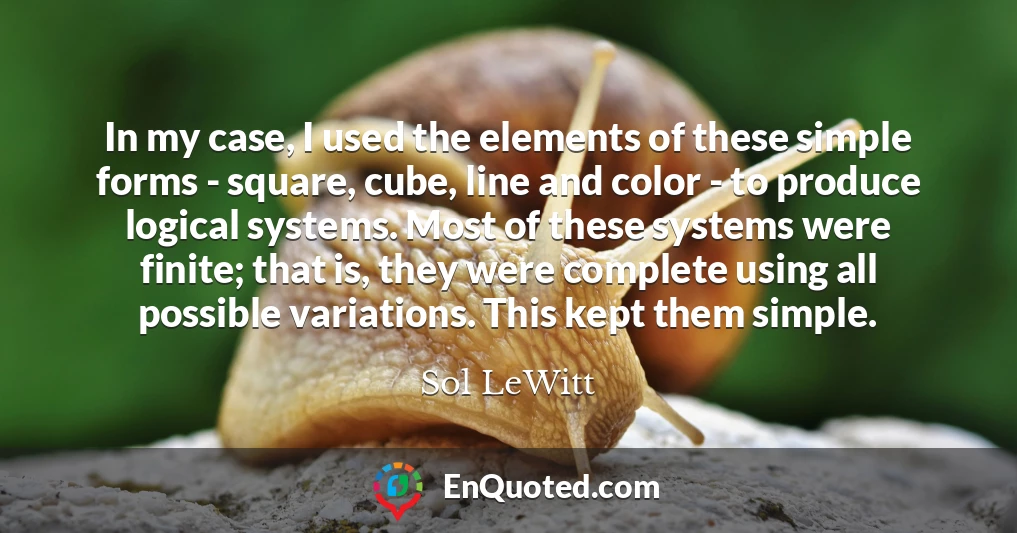 In my case, I used the elements of these simple forms - square, cube, line and color - to produce logical systems. Most of these systems were finite; that is, they were complete using all possible variations. This kept them simple.