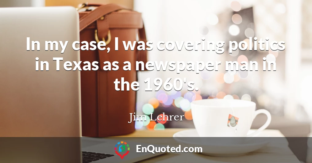 In my case, I was covering politics in Texas as a newspaper man in the 1960's.