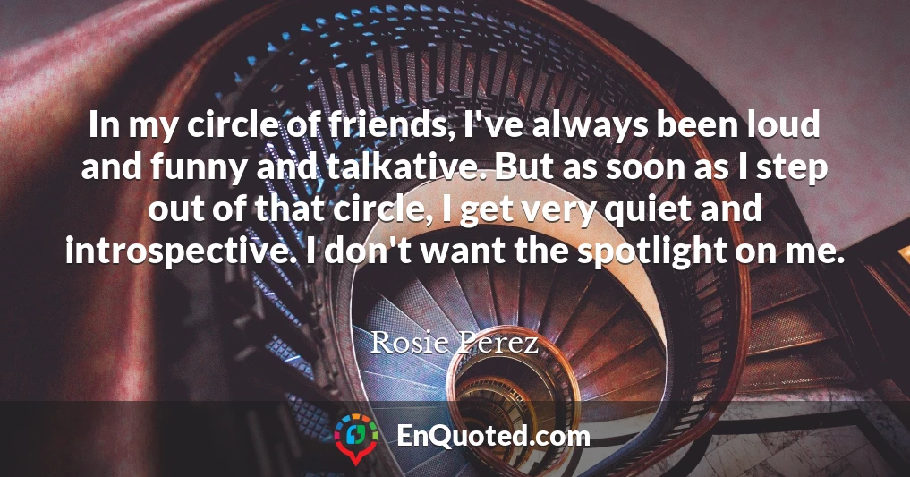 In my circle of friends, I've always been loud and funny and talkative. But as soon as I step out of that circle, I get very quiet and introspective. I don't want the spotlight on me.