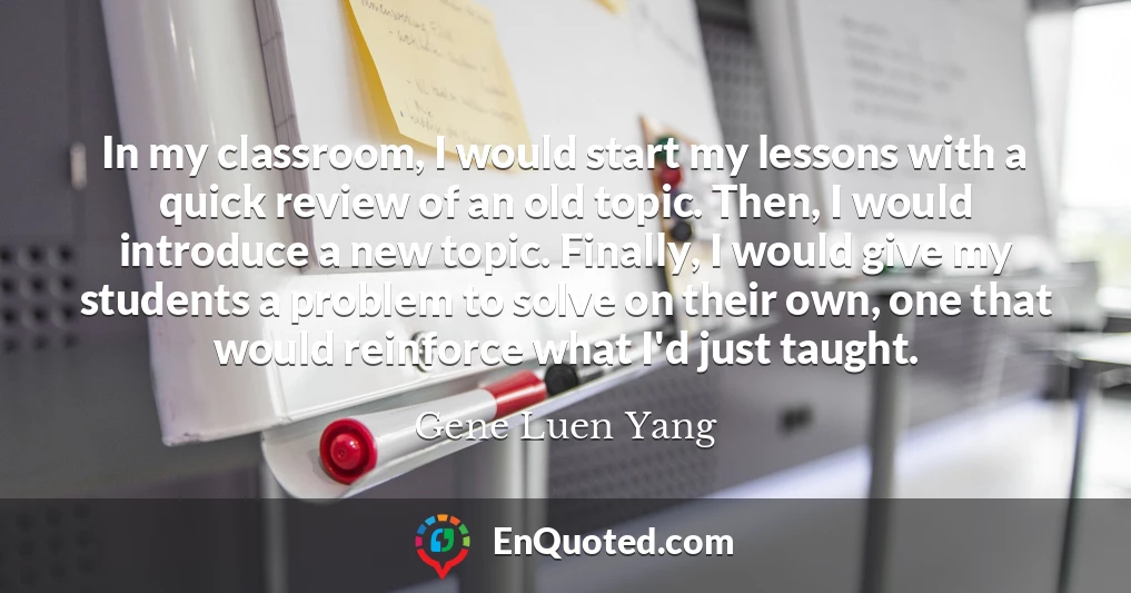 In my classroom, I would start my lessons with a quick review of an old topic. Then, I would introduce a new topic. Finally, I would give my students a problem to solve on their own, one that would reinforce what I'd just taught.