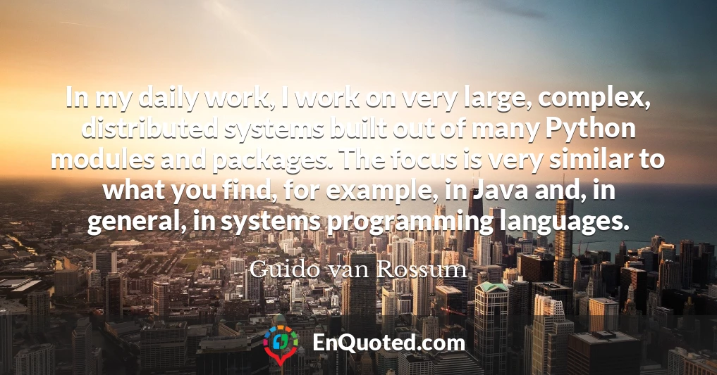In my daily work, I work on very large, complex, distributed systems built out of many Python modules and packages. The focus is very similar to what you find, for example, in Java and, in general, in systems programming languages.