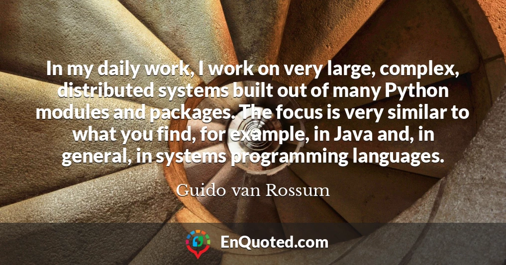 In my daily work, I work on very large, complex, distributed systems built out of many Python modules and packages. The focus is very similar to what you find, for example, in Java and, in general, in systems programming languages.