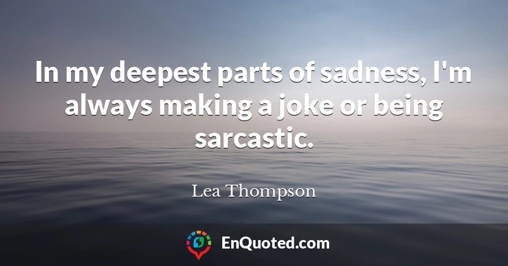 In my deepest parts of sadness, I'm always making a joke or being sarcastic.