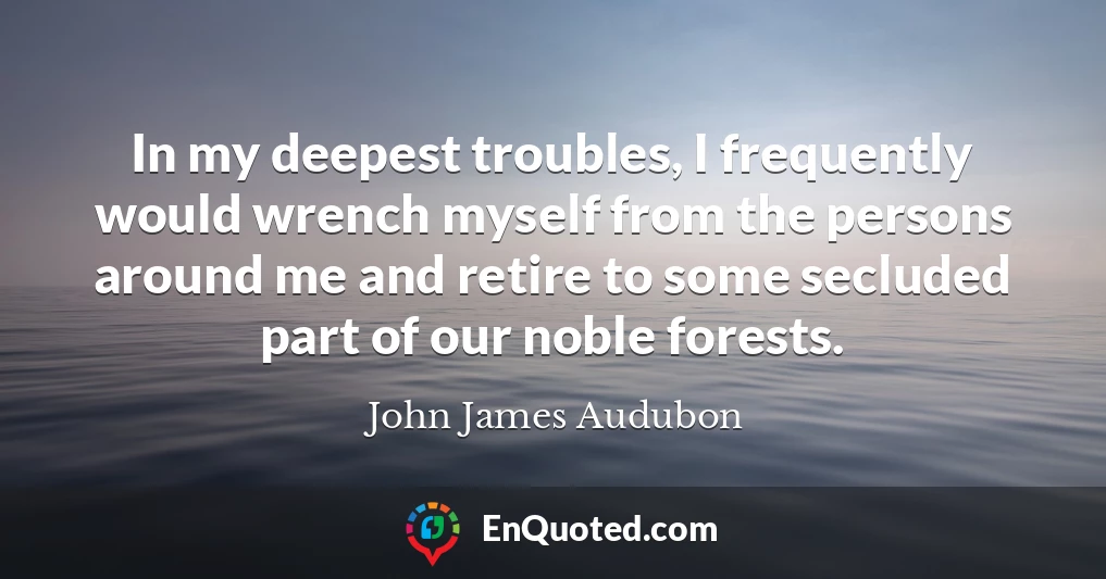 In my deepest troubles, I frequently would wrench myself from the persons around me and retire to some secluded part of our noble forests.