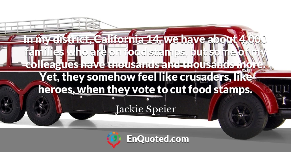 In my district, California 14, we have about 4,000 families who are on food stamps, but some of my colleagues have thousands and thousands more. Yet, they somehow feel like crusaders, like heroes, when they vote to cut food stamps.