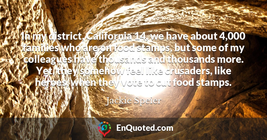 In my district, California 14, we have about 4,000 families who are on food stamps, but some of my colleagues have thousands and thousands more. Yet, they somehow feel like crusaders, like heroes, when they vote to cut food stamps.