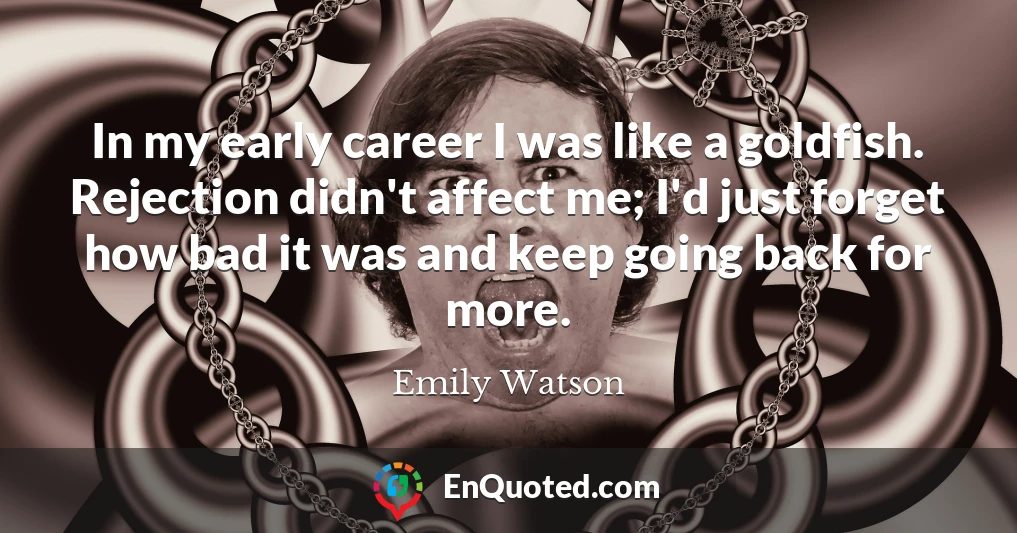 In my early career I was like a goldfish. Rejection didn't affect me; I'd just forget how bad it was and keep going back for more.