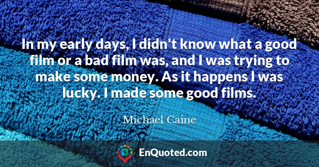 In my early days, I didn't know what a good film or a bad film was, and I was trying to make some money. As it happens I was lucky. I made some good films.