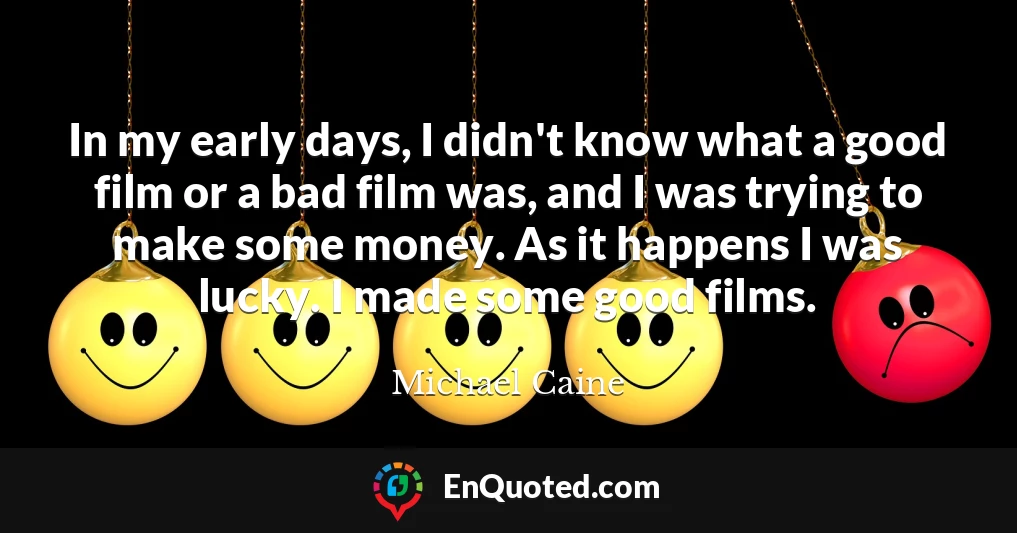 In my early days, I didn't know what a good film or a bad film was, and I was trying to make some money. As it happens I was lucky. I made some good films.