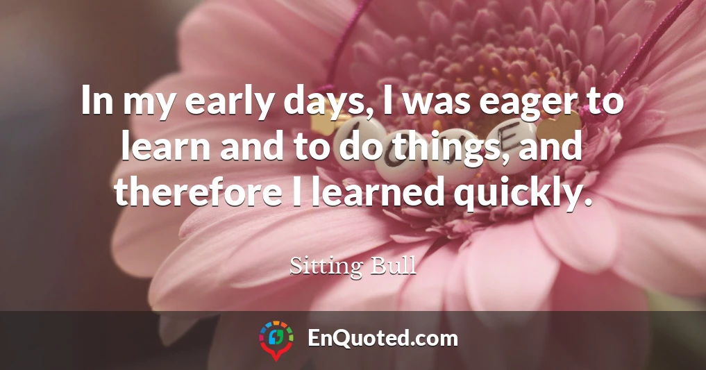 In my early days, I was eager to learn and to do things, and therefore I learned quickly.