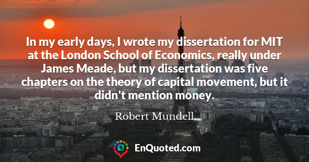 In my early days, I wrote my dissertation for MIT at the London School of Economics, really under James Meade, but my dissertation was five chapters on the theory of capital movement, but it didn't mention money.