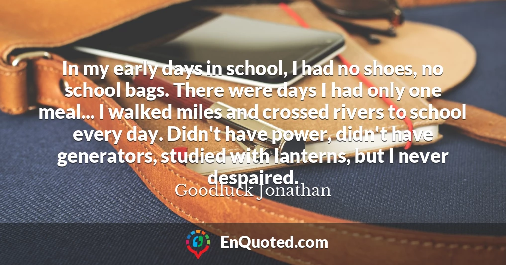 In my early days in school, I had no shoes, no school bags. There were days I had only one meal... I walked miles and crossed rivers to school every day. Didn't have power, didn't have generators, studied with lanterns, but I never despaired.