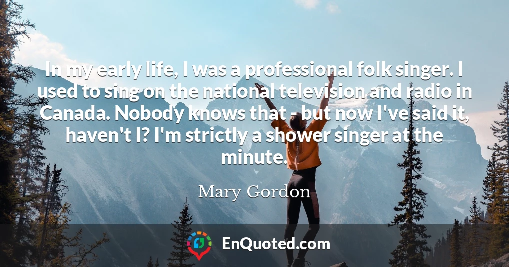 In my early life, I was a professional folk singer. I used to sing on the national television and radio in Canada. Nobody knows that - but now I've said it, haven't I? I'm strictly a shower singer at the minute.
